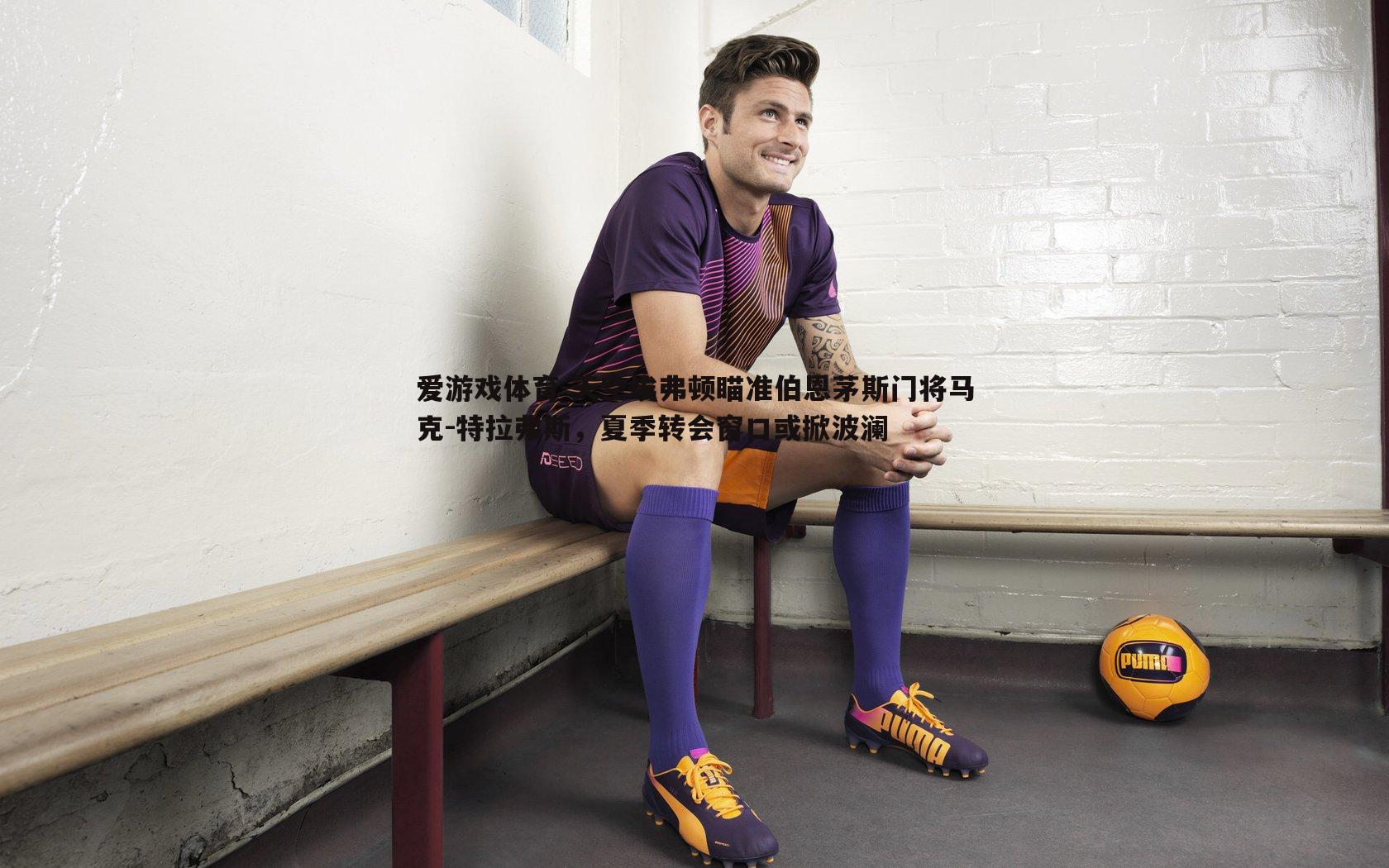 爱游戏体育-天空埃弗顿瞄准伯恩茅斯门将马克-特拉弗斯，夏季转会窗口或掀波澜